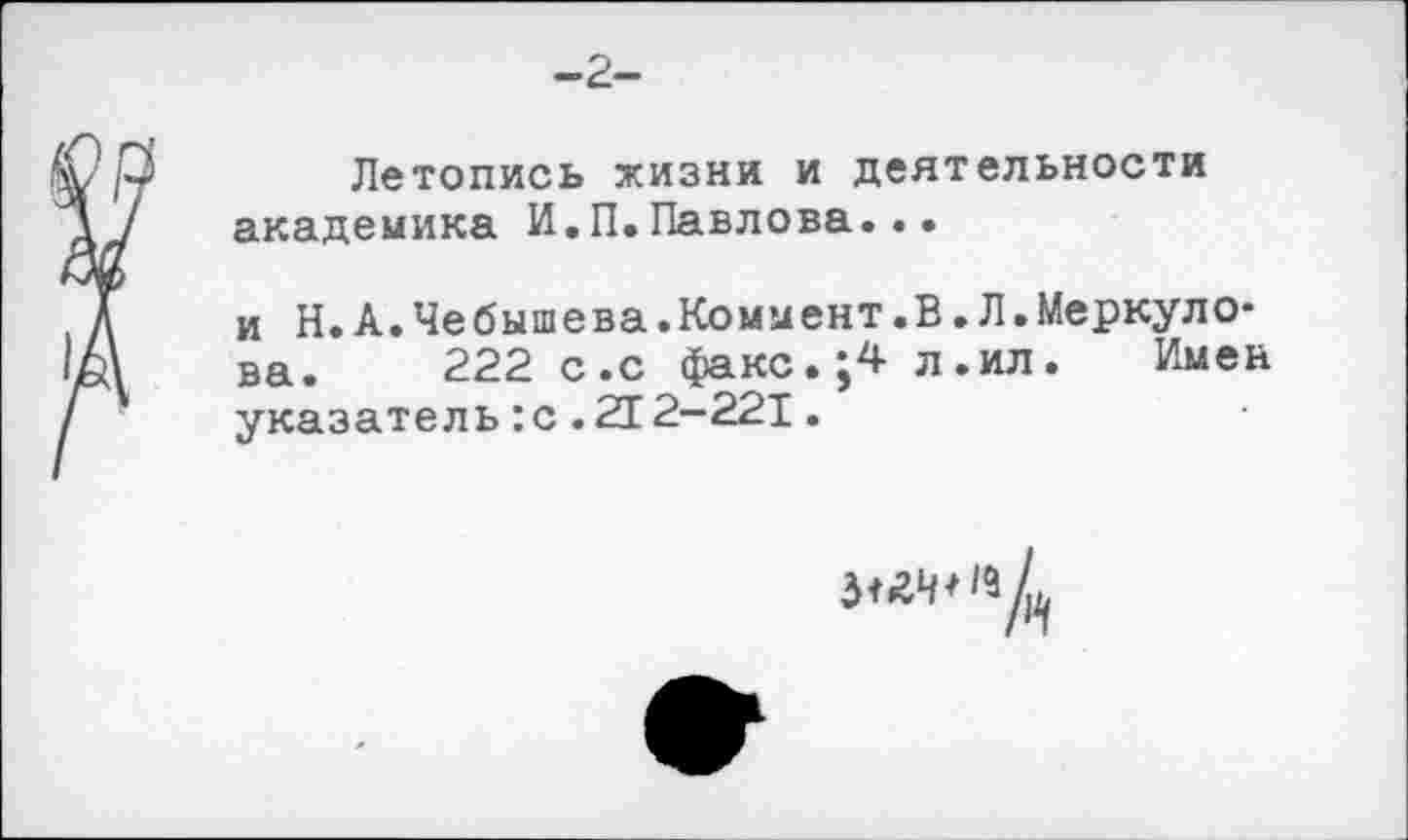 ﻿-2-
Летопись жизни и деятельности академика И.П.Павлова...
и Н.А.Чебышева.Коммент.В.Л.Меркуло* ва. 222 с.с факс.;4 л.ил. Имен указатель:с.212-221.
